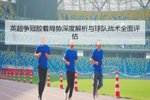 英超争冠胶着局势深度解析与球队战术全面评估